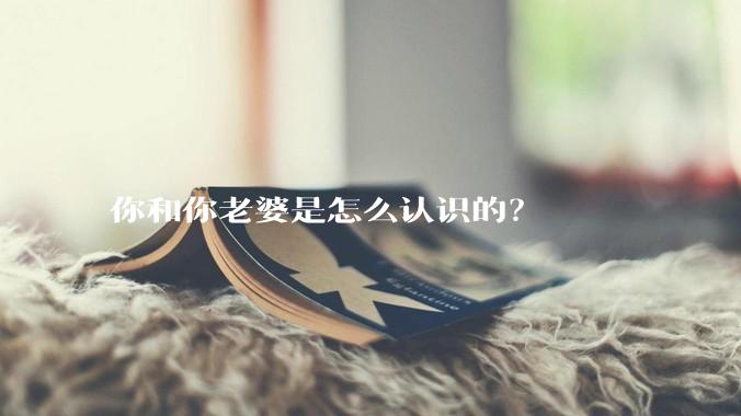 你和你老婆是怎么认识的？