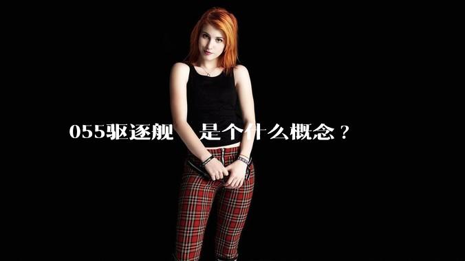 055驱逐舰  是个什么概念?