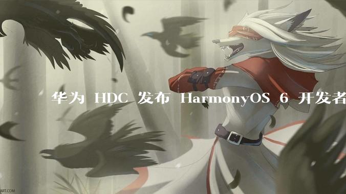 华为 HDC 发布 HarmonyOS 6 开发者 beta 版对应用开发者和鸿蒙生态有哪些影响？