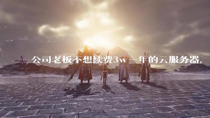 公司老板不想续费3w一年的云服务器，合理吗？