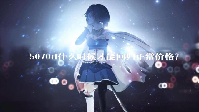 5070ti什么时候才能回归正常价格？